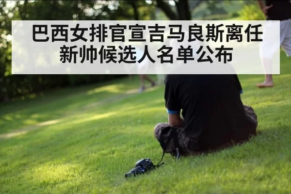 巴西女排官宣吉马良斯离任 新帅候选人名单公布