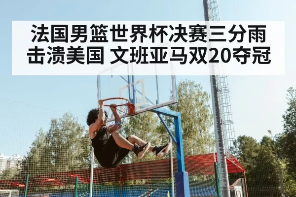 法国男篮世界杯决赛三分雨击溃美国 文班亚马双20夺冠