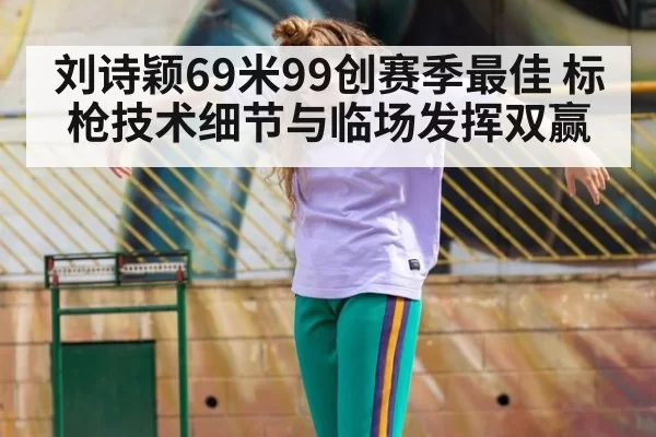 刘诗颖69米99创赛季最佳 标枪技术细节与临场发挥双赢